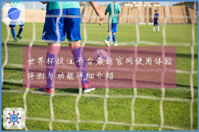 世界杯投注平台最新官网使用体验评测与功能详细介绍