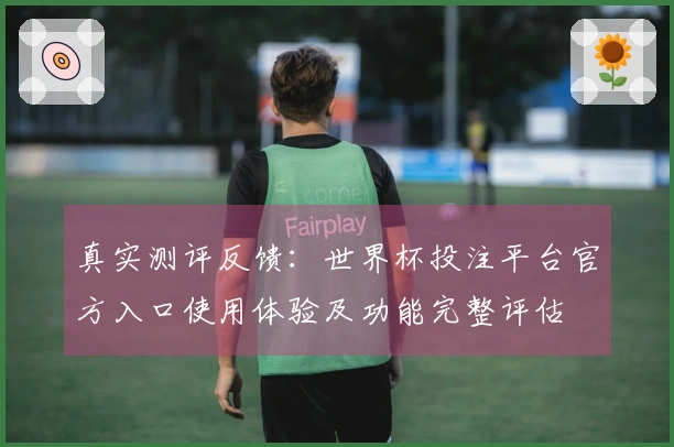 真实测评反馈：世界杯投注平台官方入口使用体验及功能完整评估