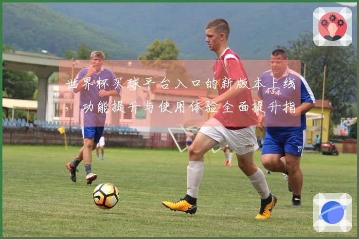 世界杯买球平台入口的新版本上线，功能提升与使用体验全面提升指南